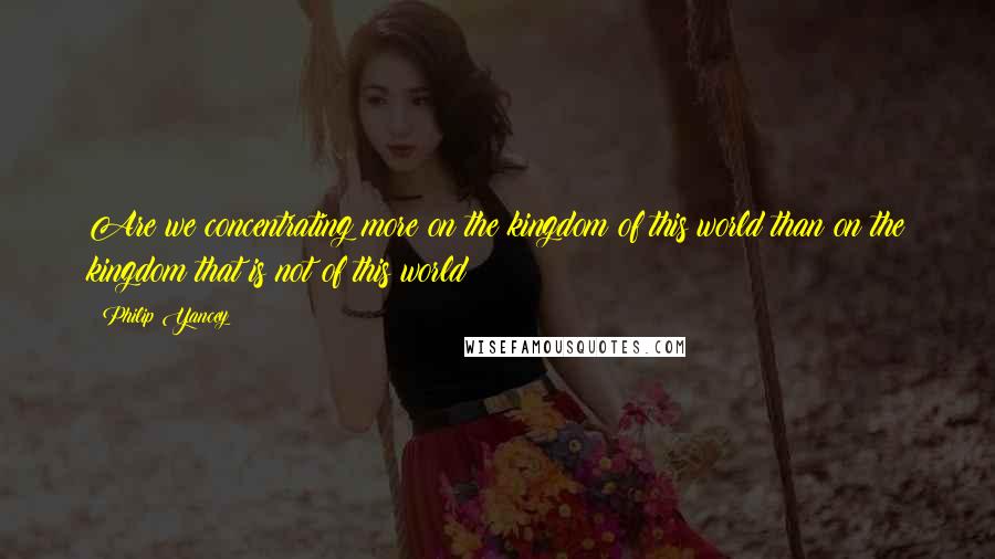 Philip Yancey Quotes: Are we concentrating more on the kingdom of this world than on the kingdom that is not of this world?