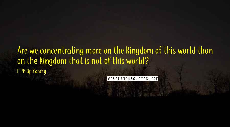 Philip Yancey Quotes: Are we concentrating more on the kingdom of this world than on the kingdom that is not of this world?