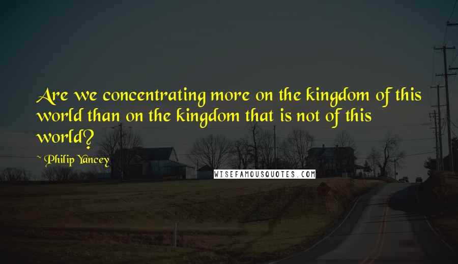 Philip Yancey Quotes: Are we concentrating more on the kingdom of this world than on the kingdom that is not of this world?