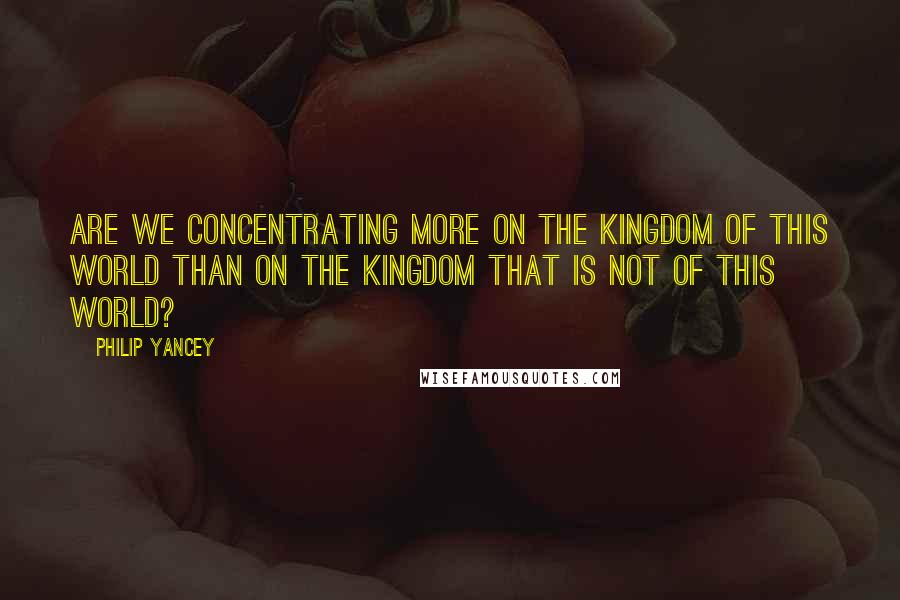 Philip Yancey Quotes: Are we concentrating more on the kingdom of this world than on the kingdom that is not of this world?