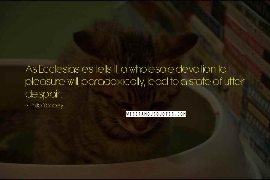 Philip Yancey Quotes: As Ecclesiastes tells it, a wholesale devotion to pleasure will, paradoxically, lead to a state of utter despair.