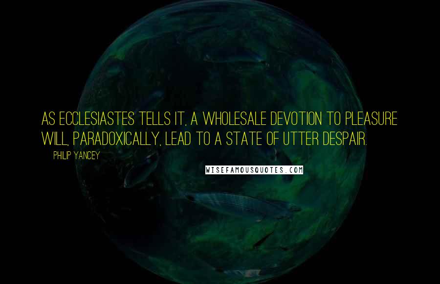 Philip Yancey Quotes: As Ecclesiastes tells it, a wholesale devotion to pleasure will, paradoxically, lead to a state of utter despair.