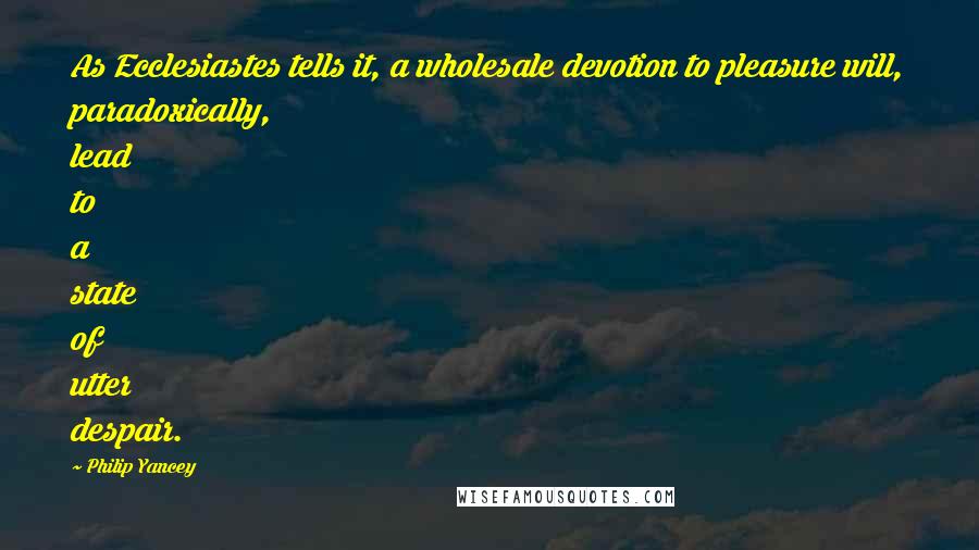 Philip Yancey Quotes: As Ecclesiastes tells it, a wholesale devotion to pleasure will, paradoxically, lead to a state of utter despair.