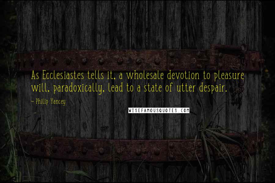 Philip Yancey Quotes: As Ecclesiastes tells it, a wholesale devotion to pleasure will, paradoxically, lead to a state of utter despair.