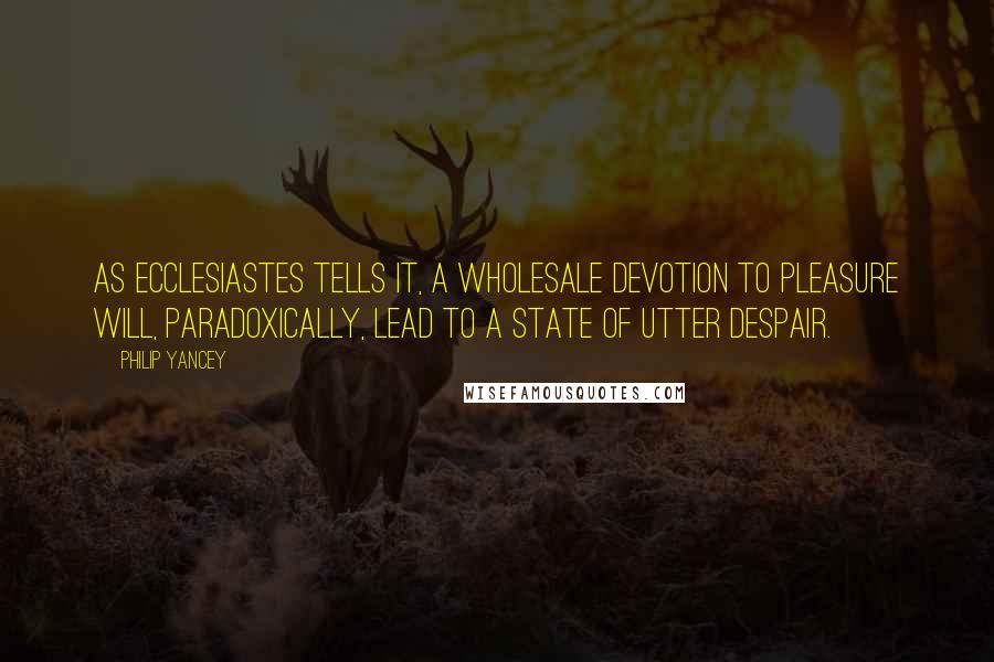 Philip Yancey Quotes: As Ecclesiastes tells it, a wholesale devotion to pleasure will, paradoxically, lead to a state of utter despair.