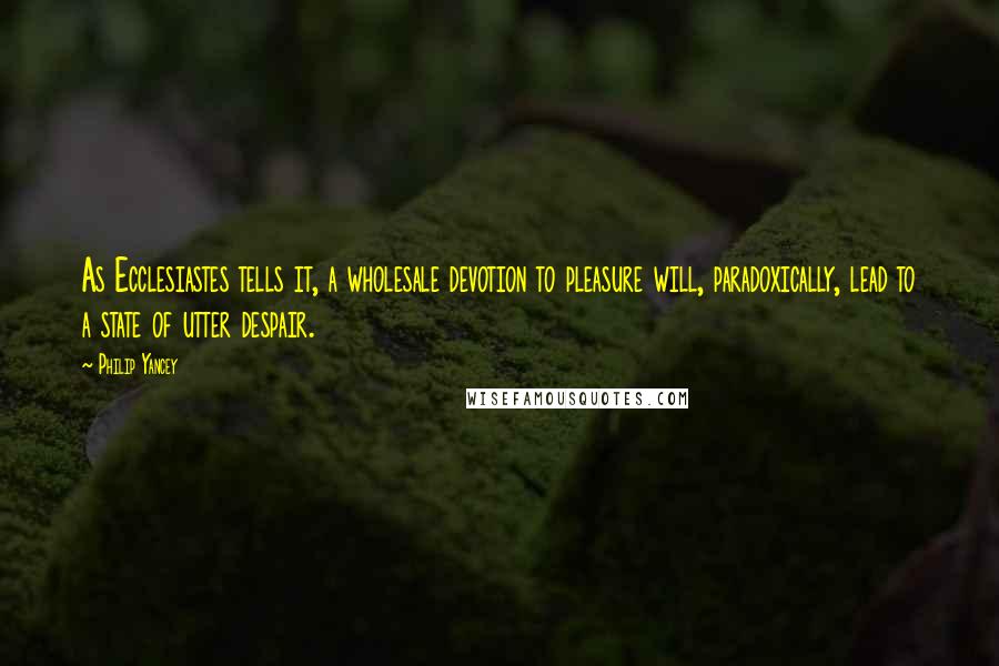 Philip Yancey Quotes: As Ecclesiastes tells it, a wholesale devotion to pleasure will, paradoxically, lead to a state of utter despair.