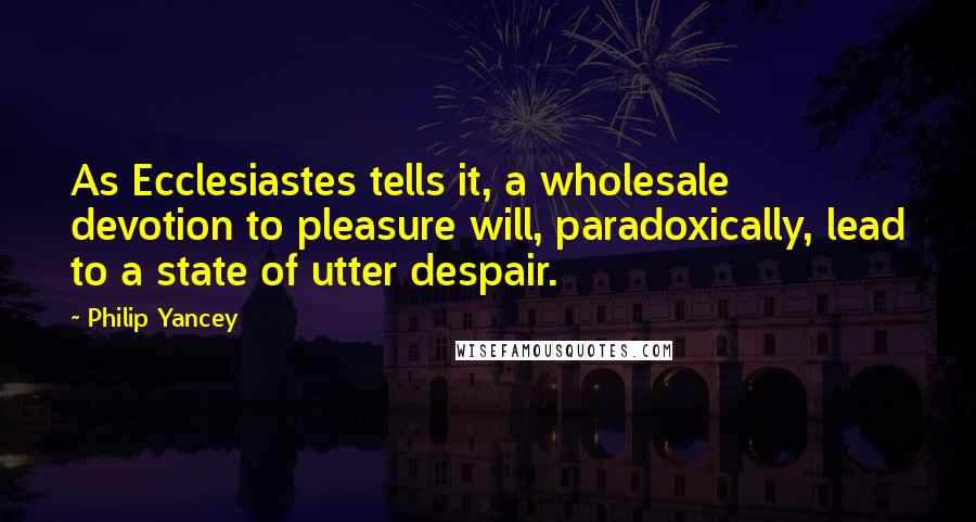 Philip Yancey Quotes: As Ecclesiastes tells it, a wholesale devotion to pleasure will, paradoxically, lead to a state of utter despair.