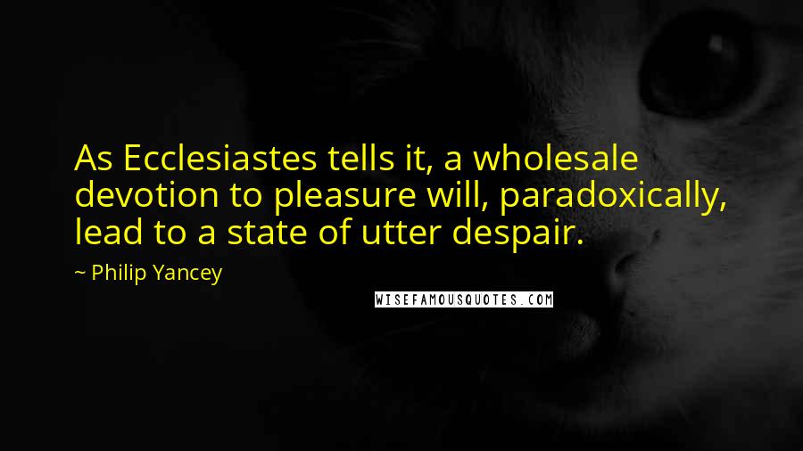 Philip Yancey Quotes: As Ecclesiastes tells it, a wholesale devotion to pleasure will, paradoxically, lead to a state of utter despair.