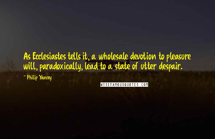 Philip Yancey Quotes: As Ecclesiastes tells it, a wholesale devotion to pleasure will, paradoxically, lead to a state of utter despair.