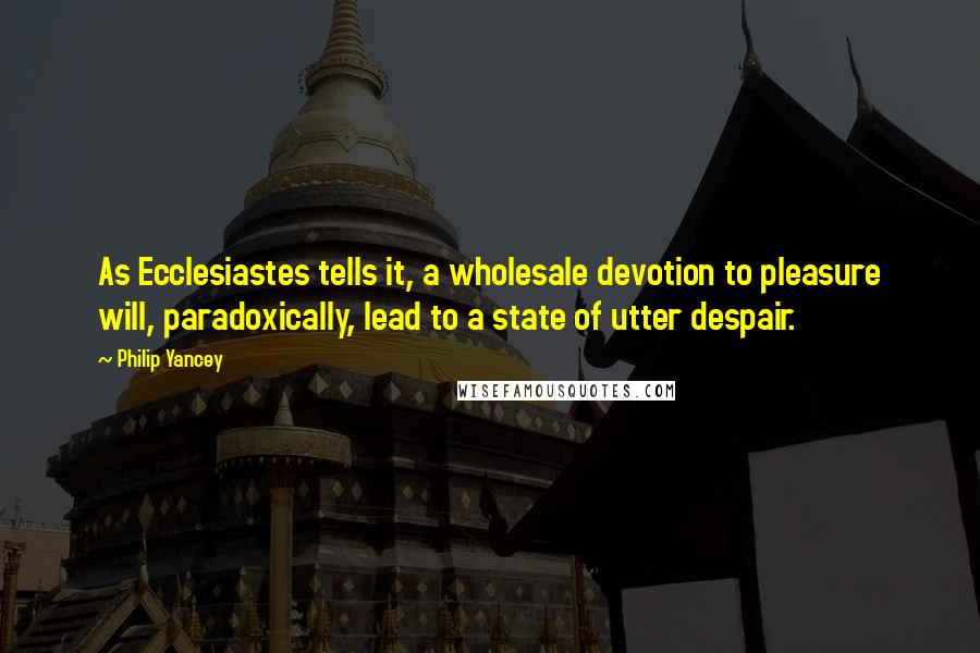 Philip Yancey Quotes: As Ecclesiastes tells it, a wholesale devotion to pleasure will, paradoxically, lead to a state of utter despair.