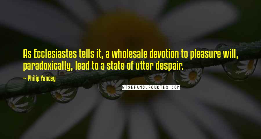 Philip Yancey Quotes: As Ecclesiastes tells it, a wholesale devotion to pleasure will, paradoxically, lead to a state of utter despair.