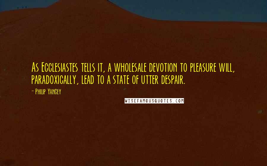 Philip Yancey Quotes: As Ecclesiastes tells it, a wholesale devotion to pleasure will, paradoxically, lead to a state of utter despair.