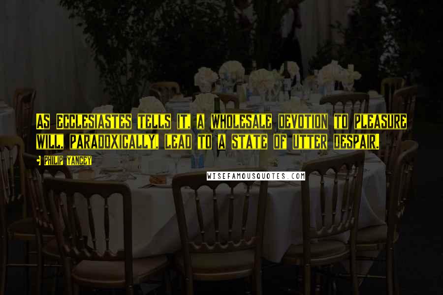 Philip Yancey Quotes: As Ecclesiastes tells it, a wholesale devotion to pleasure will, paradoxically, lead to a state of utter despair.