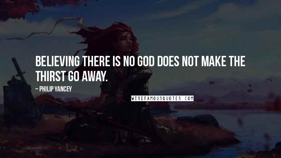 Philip Yancey Quotes: Believing there is no God does not make the thirst go away.