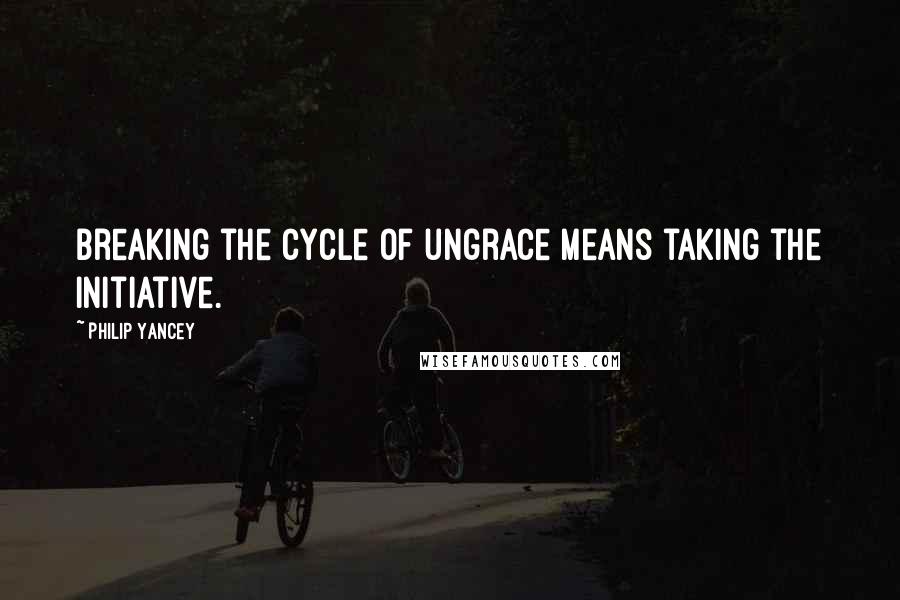 Philip Yancey Quotes: Breaking the cycle of ungrace means taking the initiative.