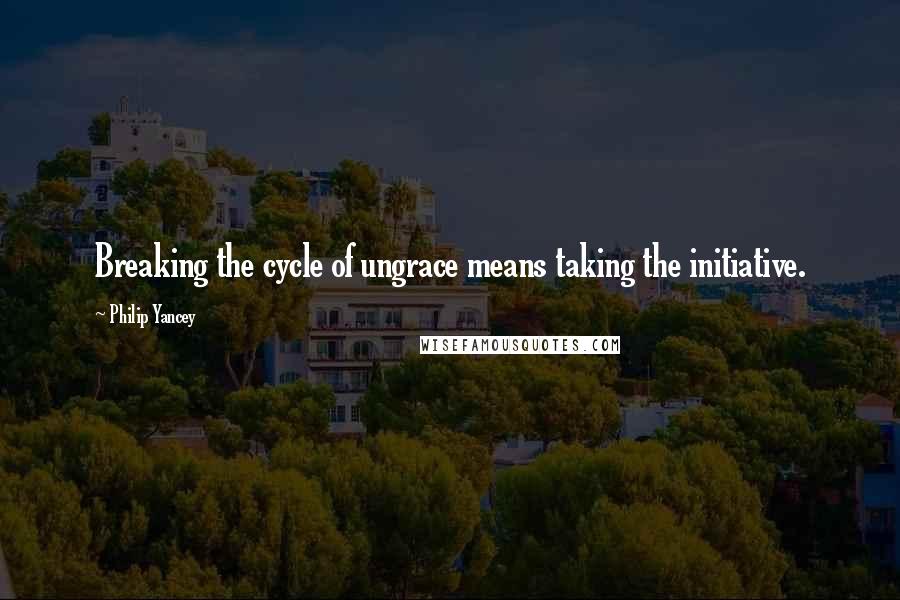 Philip Yancey Quotes: Breaking the cycle of ungrace means taking the initiative.