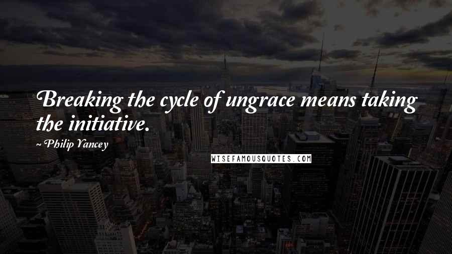 Philip Yancey Quotes: Breaking the cycle of ungrace means taking the initiative.