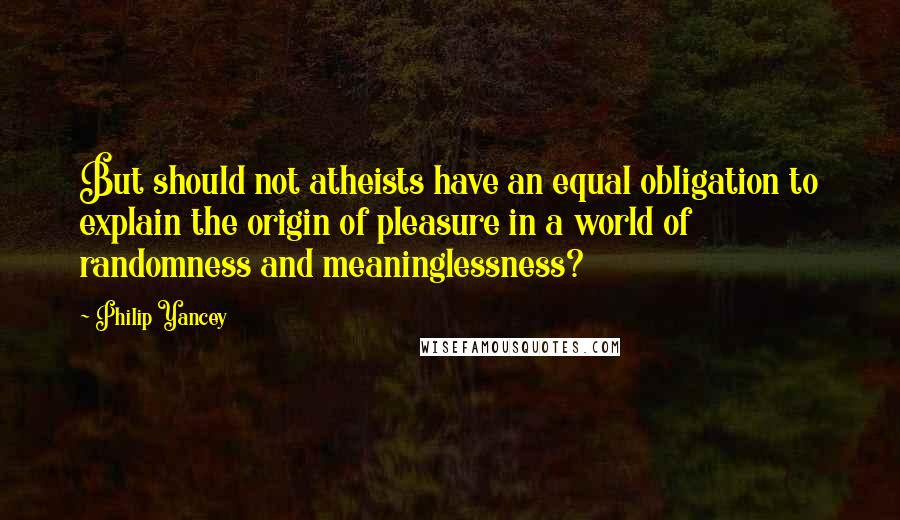 Philip Yancey Quotes: But should not atheists have an equal obligation to explain the origin of pleasure in a world of randomness and meaninglessness?