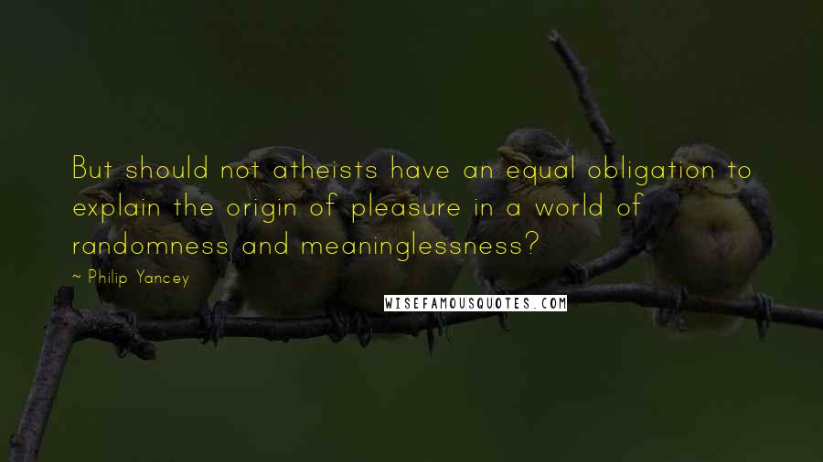 Philip Yancey Quotes: But should not atheists have an equal obligation to explain the origin of pleasure in a world of randomness and meaninglessness?