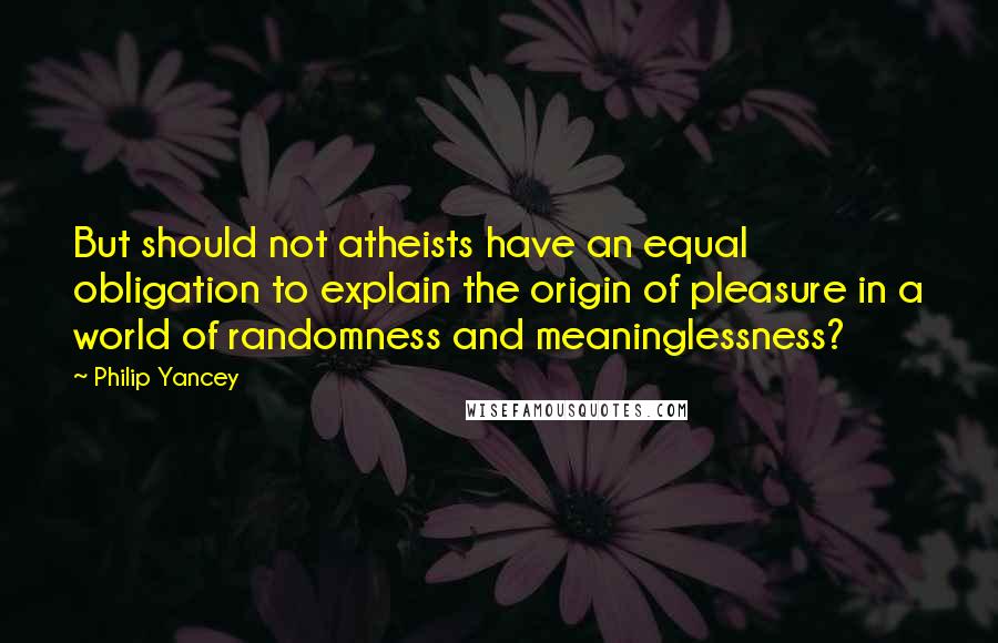 Philip Yancey Quotes: But should not atheists have an equal obligation to explain the origin of pleasure in a world of randomness and meaninglessness?