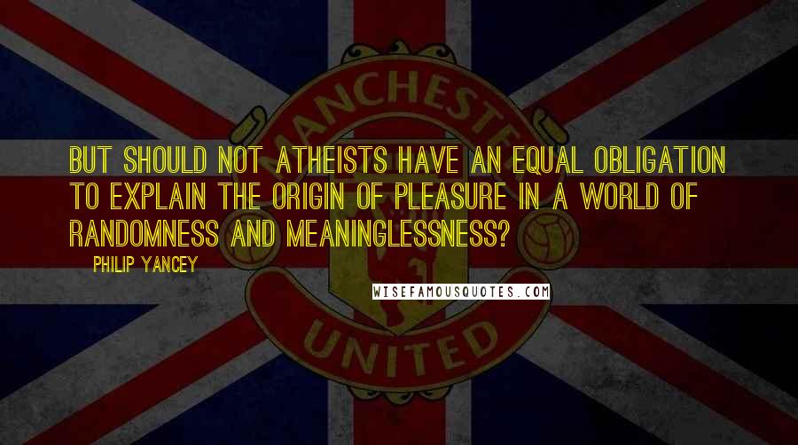 Philip Yancey Quotes: But should not atheists have an equal obligation to explain the origin of pleasure in a world of randomness and meaninglessness?