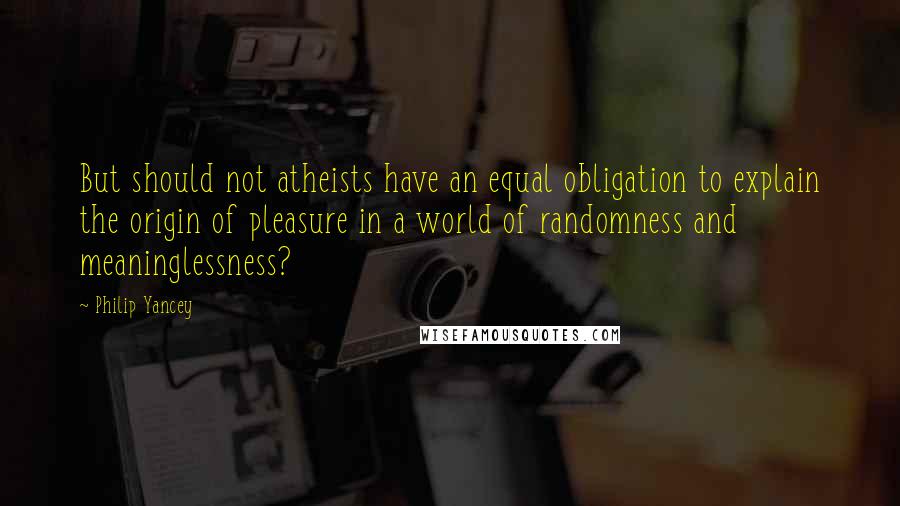 Philip Yancey Quotes: But should not atheists have an equal obligation to explain the origin of pleasure in a world of randomness and meaninglessness?