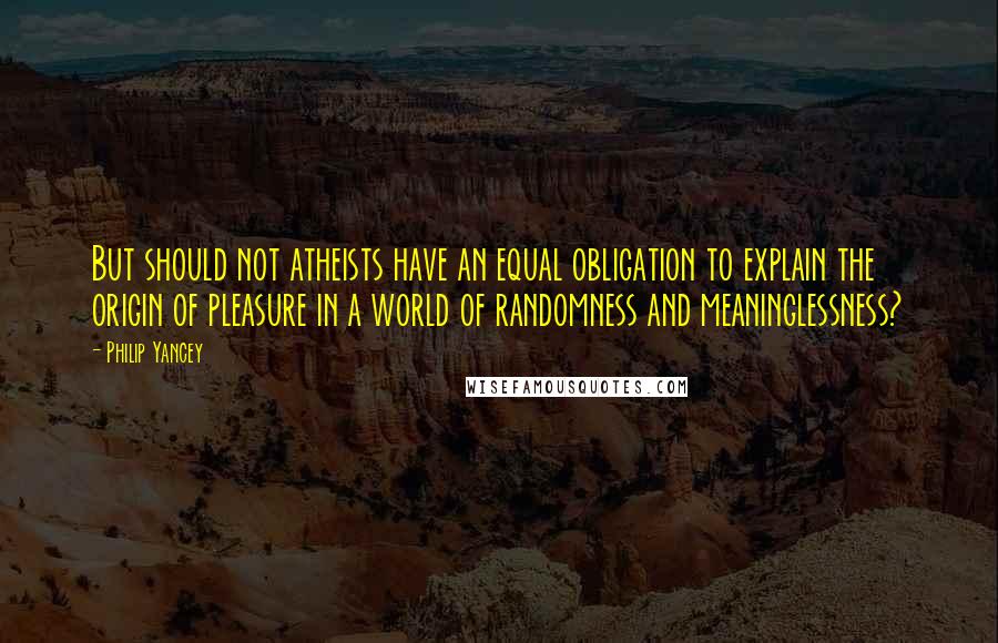 Philip Yancey Quotes: But should not atheists have an equal obligation to explain the origin of pleasure in a world of randomness and meaninglessness?