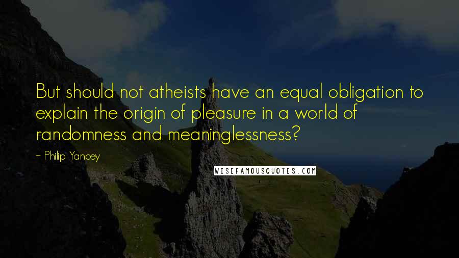 Philip Yancey Quotes: But should not atheists have an equal obligation to explain the origin of pleasure in a world of randomness and meaninglessness?