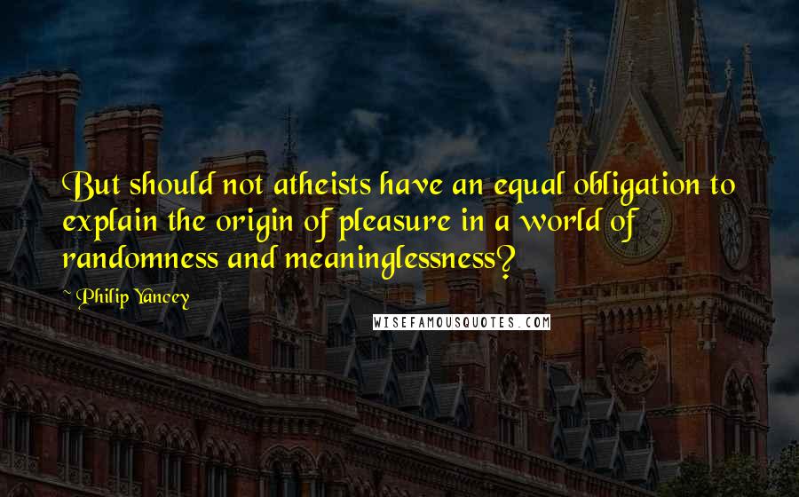 Philip Yancey Quotes: But should not atheists have an equal obligation to explain the origin of pleasure in a world of randomness and meaninglessness?