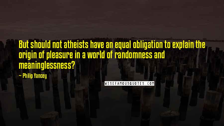 Philip Yancey Quotes: But should not atheists have an equal obligation to explain the origin of pleasure in a world of randomness and meaninglessness?