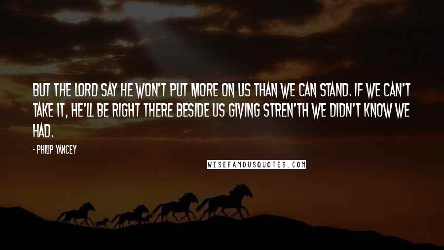 Philip Yancey Quotes: But the Lord say he won't put more on us than we can stand. If we can't take it, he'll be right there beside us giving stren'th we didn't know we had.