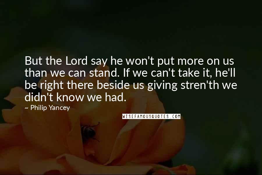 Philip Yancey Quotes: But the Lord say he won't put more on us than we can stand. If we can't take it, he'll be right there beside us giving stren'th we didn't know we had.