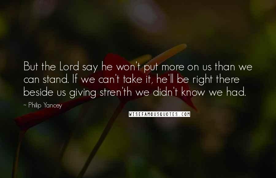 Philip Yancey Quotes: But the Lord say he won't put more on us than we can stand. If we can't take it, he'll be right there beside us giving stren'th we didn't know we had.