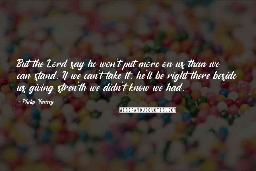 Philip Yancey Quotes: But the Lord say he won't put more on us than we can stand. If we can't take it, he'll be right there beside us giving stren'th we didn't know we had.