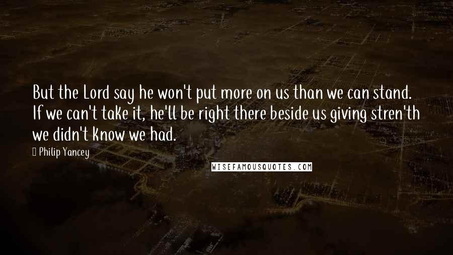 Philip Yancey Quotes: But the Lord say he won't put more on us than we can stand. If we can't take it, he'll be right there beside us giving stren'th we didn't know we had.