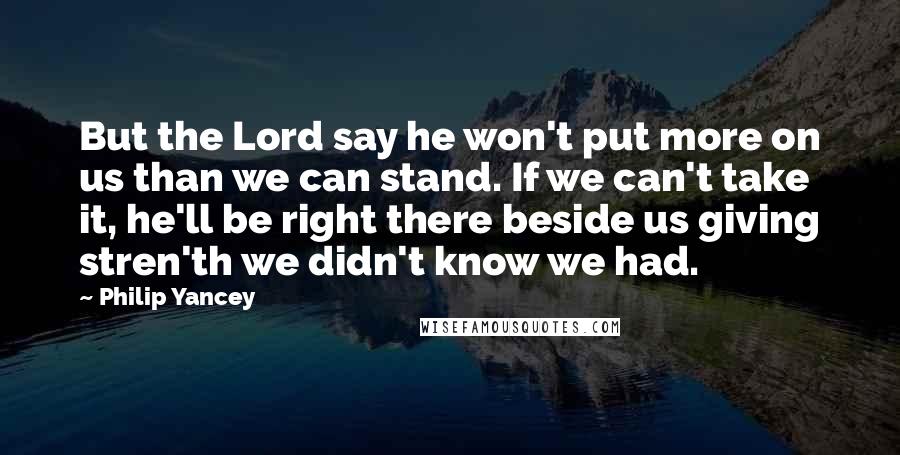 Philip Yancey Quotes: But the Lord say he won't put more on us than we can stand. If we can't take it, he'll be right there beside us giving stren'th we didn't know we had.