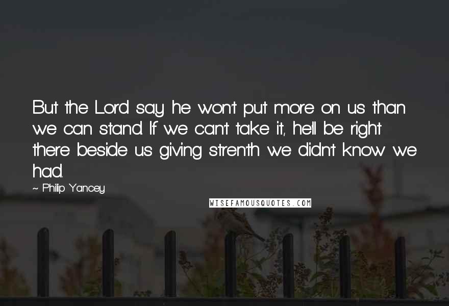 Philip Yancey Quotes: But the Lord say he won't put more on us than we can stand. If we can't take it, he'll be right there beside us giving stren'th we didn't know we had.