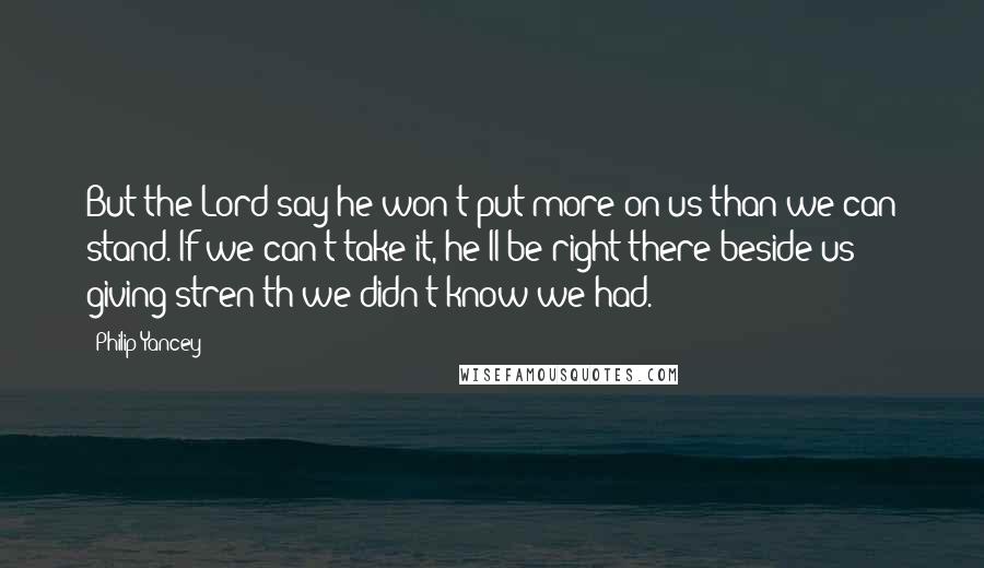 Philip Yancey Quotes: But the Lord say he won't put more on us than we can stand. If we can't take it, he'll be right there beside us giving stren'th we didn't know we had.