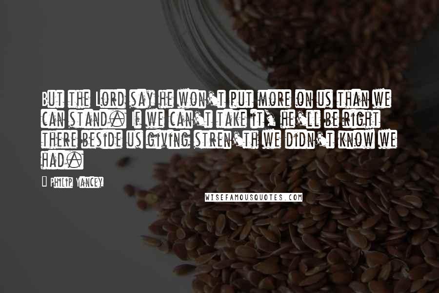 Philip Yancey Quotes: But the Lord say he won't put more on us than we can stand. If we can't take it, he'll be right there beside us giving stren'th we didn't know we had.