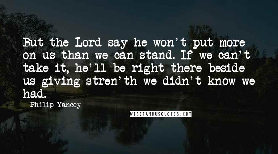 Philip Yancey Quotes: But the Lord say he won't put more on us than we can stand. If we can't take it, he'll be right there beside us giving stren'th we didn't know we had.