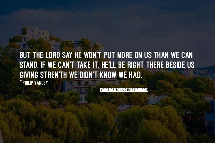 Philip Yancey Quotes: But the Lord say he won't put more on us than we can stand. If we can't take it, he'll be right there beside us giving stren'th we didn't know we had.