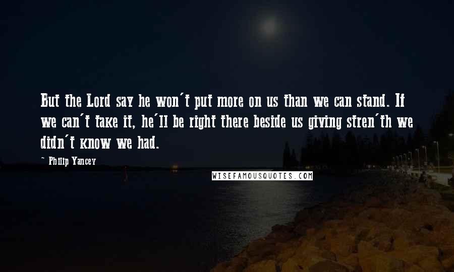 Philip Yancey Quotes: But the Lord say he won't put more on us than we can stand. If we can't take it, he'll be right there beside us giving stren'th we didn't know we had.