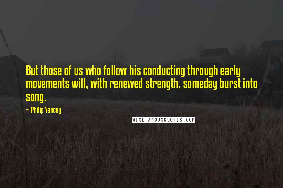 Philip Yancey Quotes: But those of us who follow his conducting through early movements will, with renewed strength, someday burst into song.
