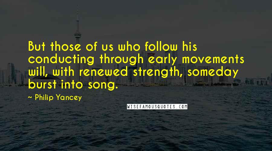 Philip Yancey Quotes: But those of us who follow his conducting through early movements will, with renewed strength, someday burst into song.