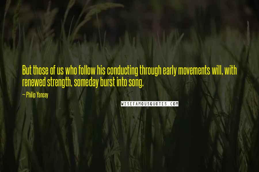 Philip Yancey Quotes: But those of us who follow his conducting through early movements will, with renewed strength, someday burst into song.
