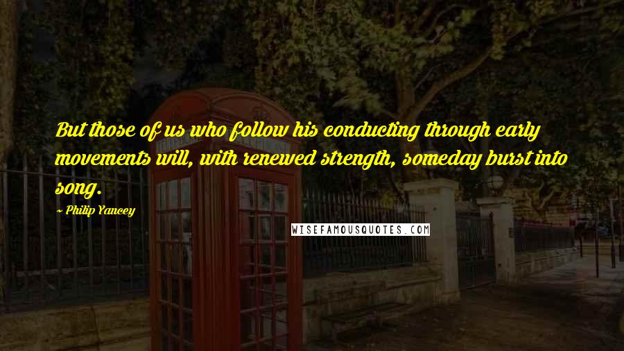 Philip Yancey Quotes: But those of us who follow his conducting through early movements will, with renewed strength, someday burst into song.