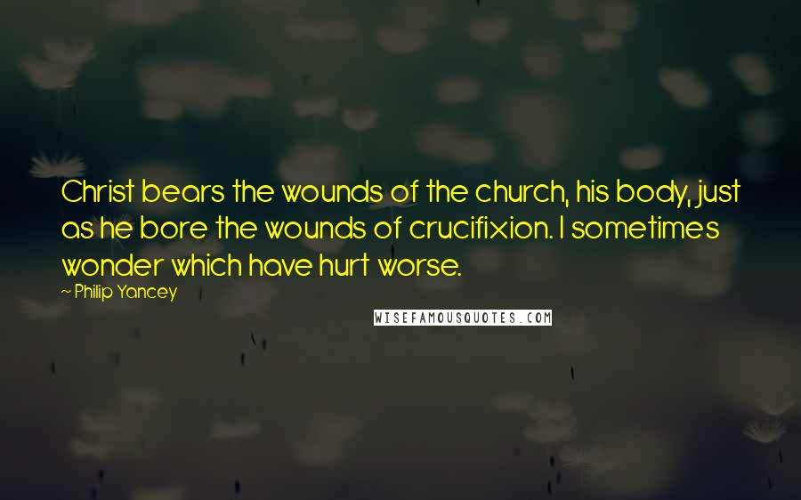 Philip Yancey Quotes: Christ bears the wounds of the church, his body, just as he bore the wounds of crucifixion. I sometimes wonder which have hurt worse.