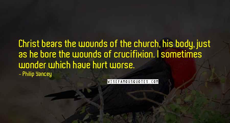 Philip Yancey Quotes: Christ bears the wounds of the church, his body, just as he bore the wounds of crucifixion. I sometimes wonder which have hurt worse.