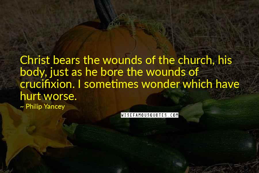 Philip Yancey Quotes: Christ bears the wounds of the church, his body, just as he bore the wounds of crucifixion. I sometimes wonder which have hurt worse.