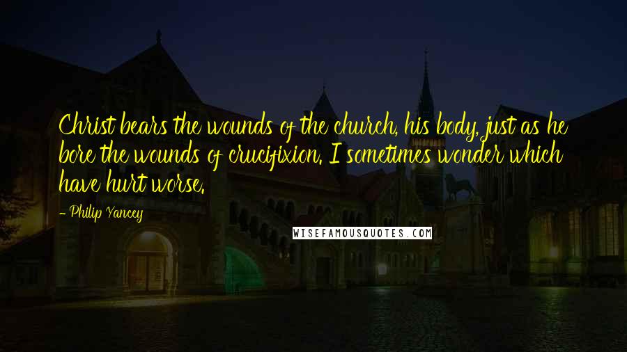 Philip Yancey Quotes: Christ bears the wounds of the church, his body, just as he bore the wounds of crucifixion. I sometimes wonder which have hurt worse.